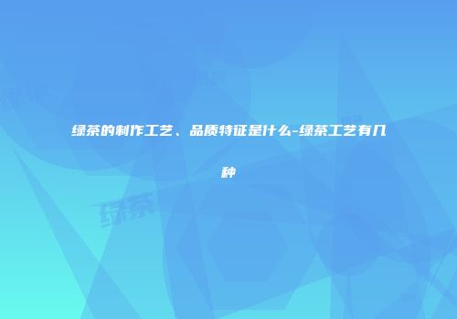 绿茶的制作工艺、品质特征是什么-绿茶工艺有几种