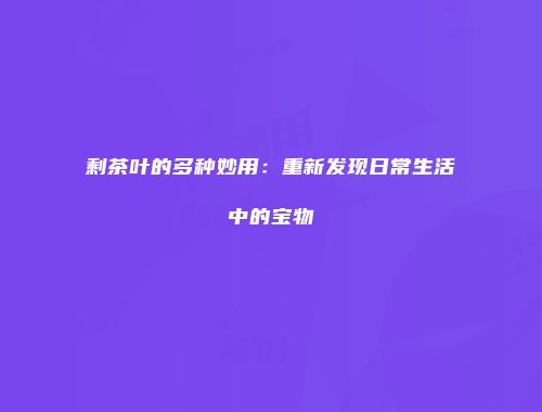 剩茶叶的多种妙用：重新发现日常生活中的宝物