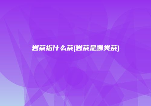 岩茶指什么茶(岩茶是哪类茶)