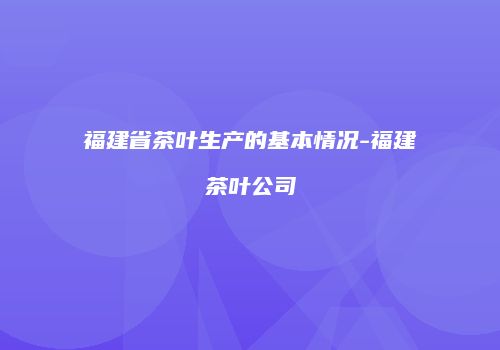 福建省茶叶生产的基本情况-福建茶叶公司