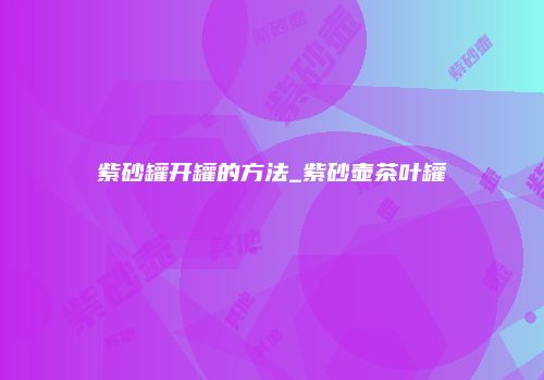 紫砂罐开罐的方法_紫砂壶茶叶罐