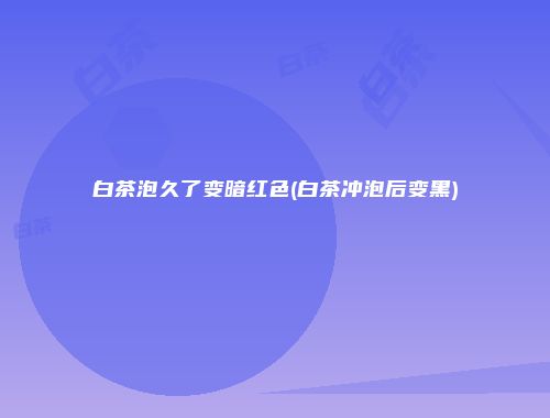 白茶泡久了变暗红色(白茶冲泡后变黑)