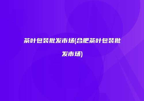 茶叶包装批发市场(合肥茶叶包装批发市场)