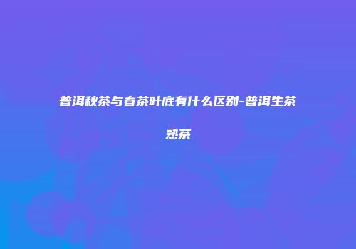 普洱秋茶与春茶叶底有什么区别-普洱生茶熟茶