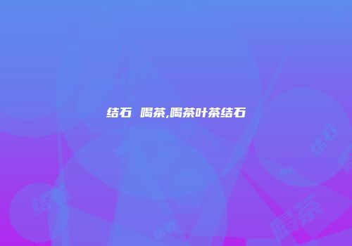 结石 喝茶,喝茶叶茶结石