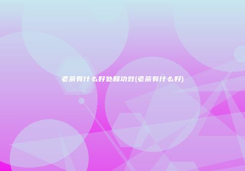 老茶有什么好处和功效(老茶有什么好)