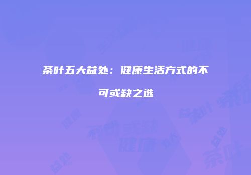 茶叶五大益处：健康生活方式的不可或缺之选