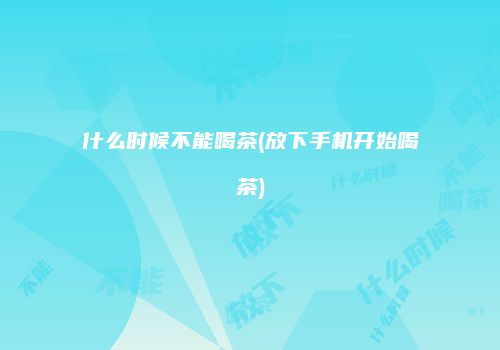 什么时候不能喝茶(放下手机开始喝茶)