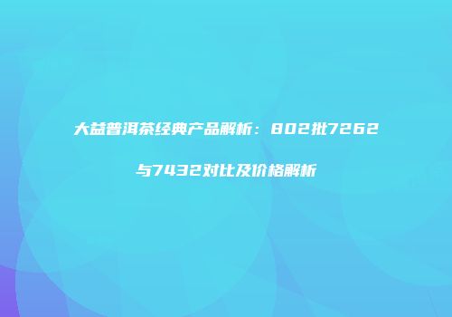 大益普洱茶经典产品解析：802批7262与7432对比及价格解析