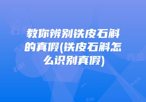 教你辨别铁皮石斛的真假(铁皮石斛怎么识别真假)