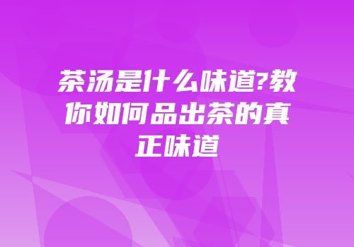 茶汤是什么味道?教你如何品出茶的真正味道