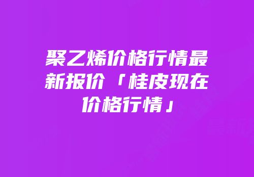 聚乙烯价格行情最新报价「桂皮现在价格行情」