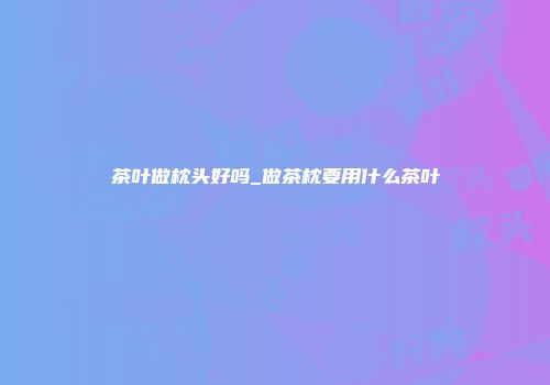 茶叶做枕头好吗_做茶枕要用什么茶叶