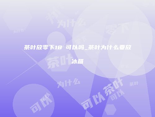 茶叶放零下18℃可以吗_茶叶为什么要放冰箱
