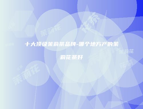 十大顶级茉莉茶品牌-哪个地方产的茉莉花茶好