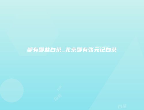 都有哪些白茶_北京哪有张元记白茶