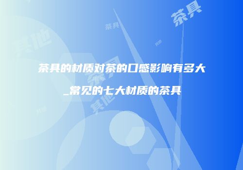 茶具的材质对茶的口感影响有多大_常见的七大材质的茶具
