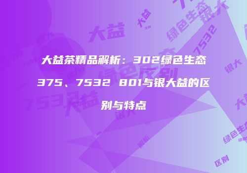 大益茶精品解析：302绿色生态375、7532 801与银大益的区别与特点