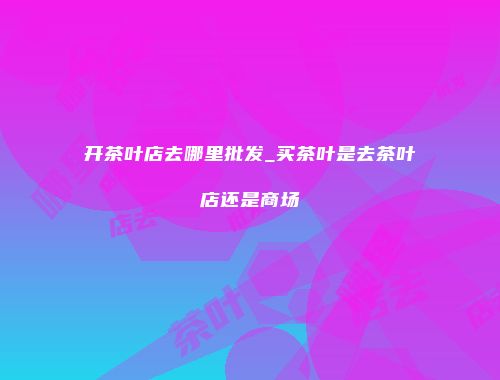 开茶叶店去哪里批发_买茶叶是去茶叶店还是商场