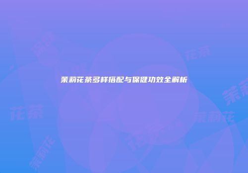 茉莉花茶多样搭配与保健功效全解析