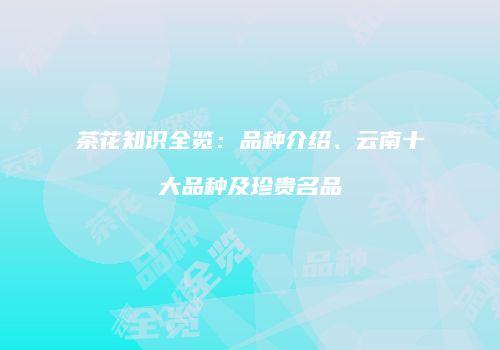 茶花知识全览：品种介绍、云南十大品种及珍贵名品
