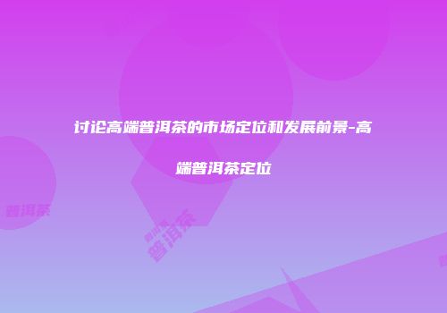 讨论高端普洱茶的市场定位和发展前景-高端普洱茶定位
