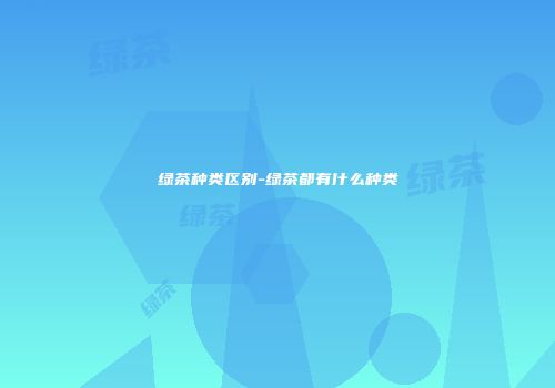 绿茶种类区别-绿茶都有什么种类