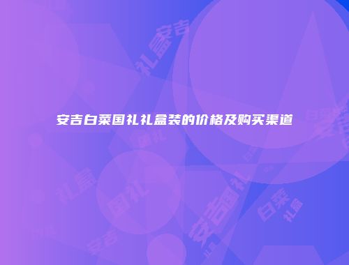 安吉白菜国礼礼盒装的价格及购买渠道