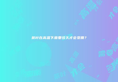 茶叶在高温下需要多久才会变质？