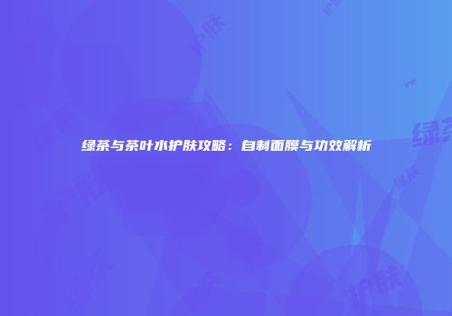 绿茶与茶叶水护肤攻略：自制面膜与功效解析