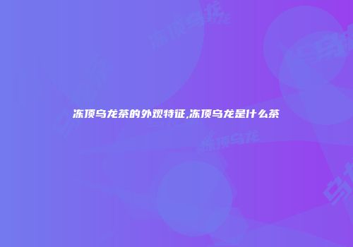 冻顶乌龙茶的外观特征,冻顶乌龙是什么茶