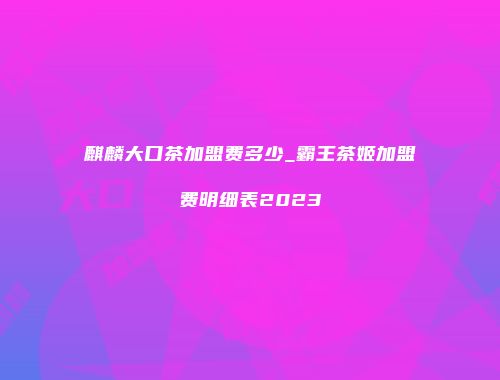 麒麟大口茶加盟费多少_霸王茶姬加盟费明细表2023