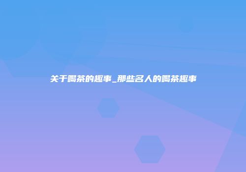 关于喝茶的趣事_那些名人的喝茶趣事