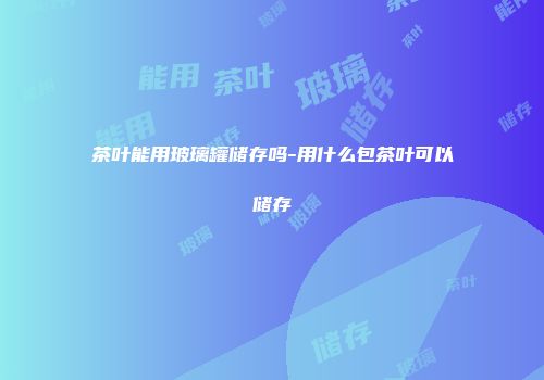 茶叶能用玻璃罐储存吗-用什么包茶叶可以储存