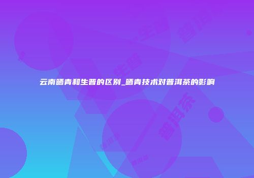 云南晒青和生普的区别_晒青技术对普洱茶的影响