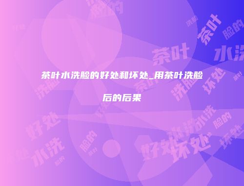 茶叶水洗脸的好处和坏处_用茶叶洗脸后的后果