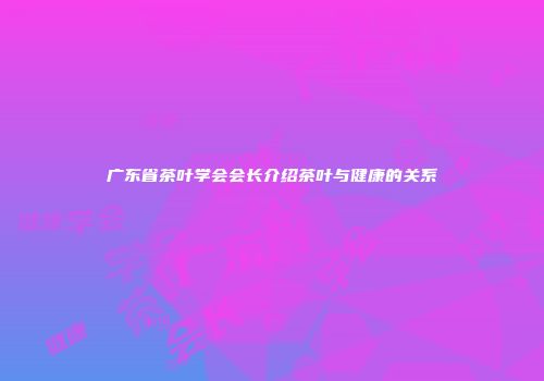 广东省茶叶学会会长介绍茶叶与健康的关系