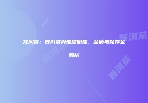 龙润茶：普洱茶界璀璨明珠，品质与保存全解析