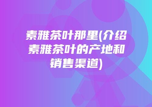 素雅茶叶那里(介绍素雅茶叶的产地和销售渠道)