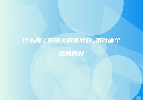 什么牌子的店卖的茶叶好_茶叶哪个店铺的好