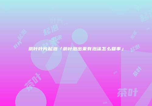 茶叶叶片起泡「茶叶泡出来有泡沫怎么回事」