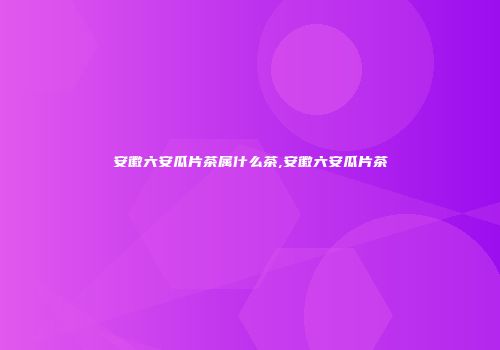 安徽六安瓜片茶属什么茶,安徽六安瓜片茶