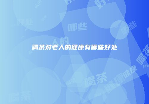 喝茶对老人的健康有哪些好处