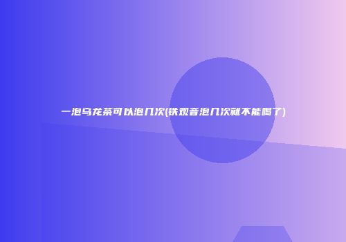 一泡乌龙茶可以泡几次(铁观音泡几次就不能喝了)