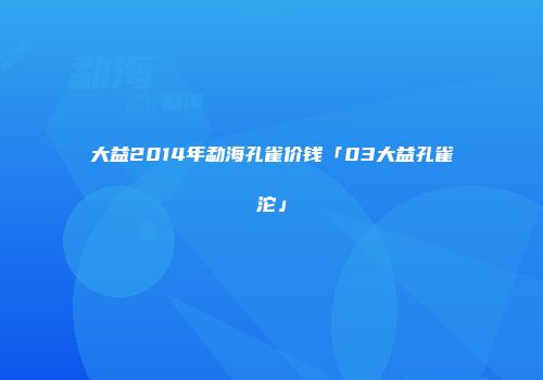大益2014年勐海孔雀价钱「03大益孔雀沱」