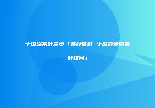 中国啥茶叶最贵「茶叶常识 中国最贵的茶叶排名」