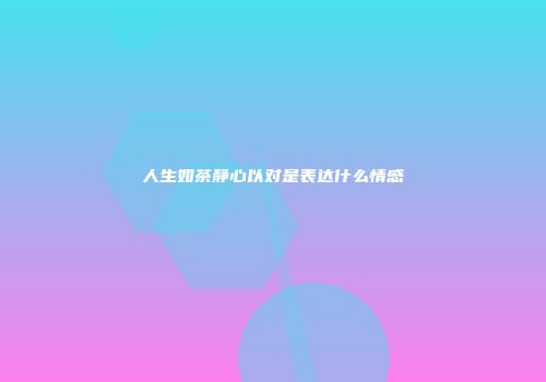 人生如茶静心以对是表达什么情感