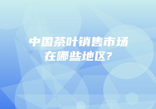 中国茶叶销售市场在哪些地区?