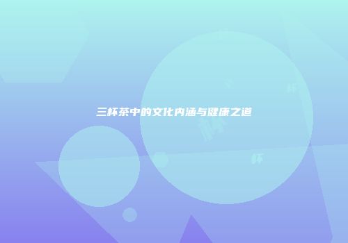 三杯茶中的文化内涵与健康之道