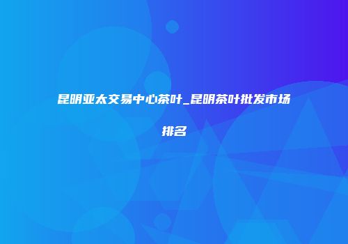 昆明亚太交易中心茶叶_昆明茶叶批发市场排名